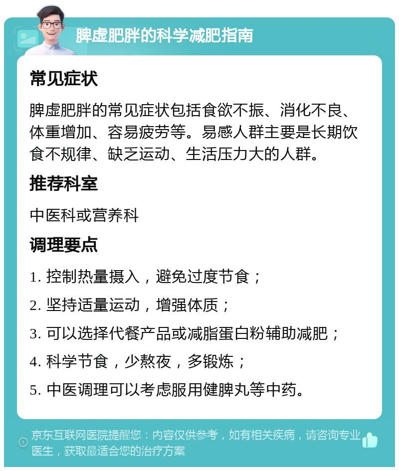 脾虚肥胖的科学减肥指南 常见症状 脾虚肥胖的常见症状包括食欲不振、消化不良、体重增加、容易疲劳等。易感人群主要是长期饮食不规律、缺乏运动、生活压力大的人群。 推荐科室 中医科或营养科 调理要点 1. 控制热量摄入，避免过度节食； 2. 坚持适量运动，增强体质； 3. 可以选择代餐产品或减脂蛋白粉辅助减肥； 4. 科学节食，少熬夜，多锻炼； 5. 中医调理可以考虑服用健脾丸等中药。