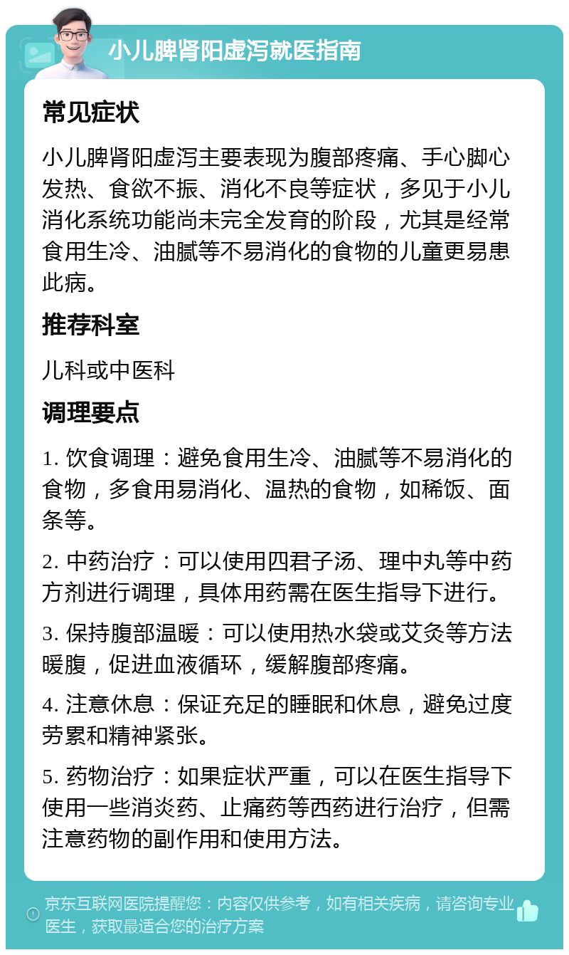 小儿脾肾阳虚泻就医指南 常见症状 小儿脾肾阳虚泻主要表现为腹部疼痛、手心脚心发热、食欲不振、消化不良等症状，多见于小儿消化系统功能尚未完全发育的阶段，尤其是经常食用生冷、油腻等不易消化的食物的儿童更易患此病。 推荐科室 儿科或中医科 调理要点 1. 饮食调理：避免食用生冷、油腻等不易消化的食物，多食用易消化、温热的食物，如稀饭、面条等。 2. 中药治疗：可以使用四君子汤、理中丸等中药方剂进行调理，具体用药需在医生指导下进行。 3. 保持腹部温暖：可以使用热水袋或艾灸等方法暖腹，促进血液循环，缓解腹部疼痛。 4. 注意休息：保证充足的睡眠和休息，避免过度劳累和精神紧张。 5. 药物治疗：如果症状严重，可以在医生指导下使用一些消炎药、止痛药等西药进行治疗，但需注意药物的副作用和使用方法。