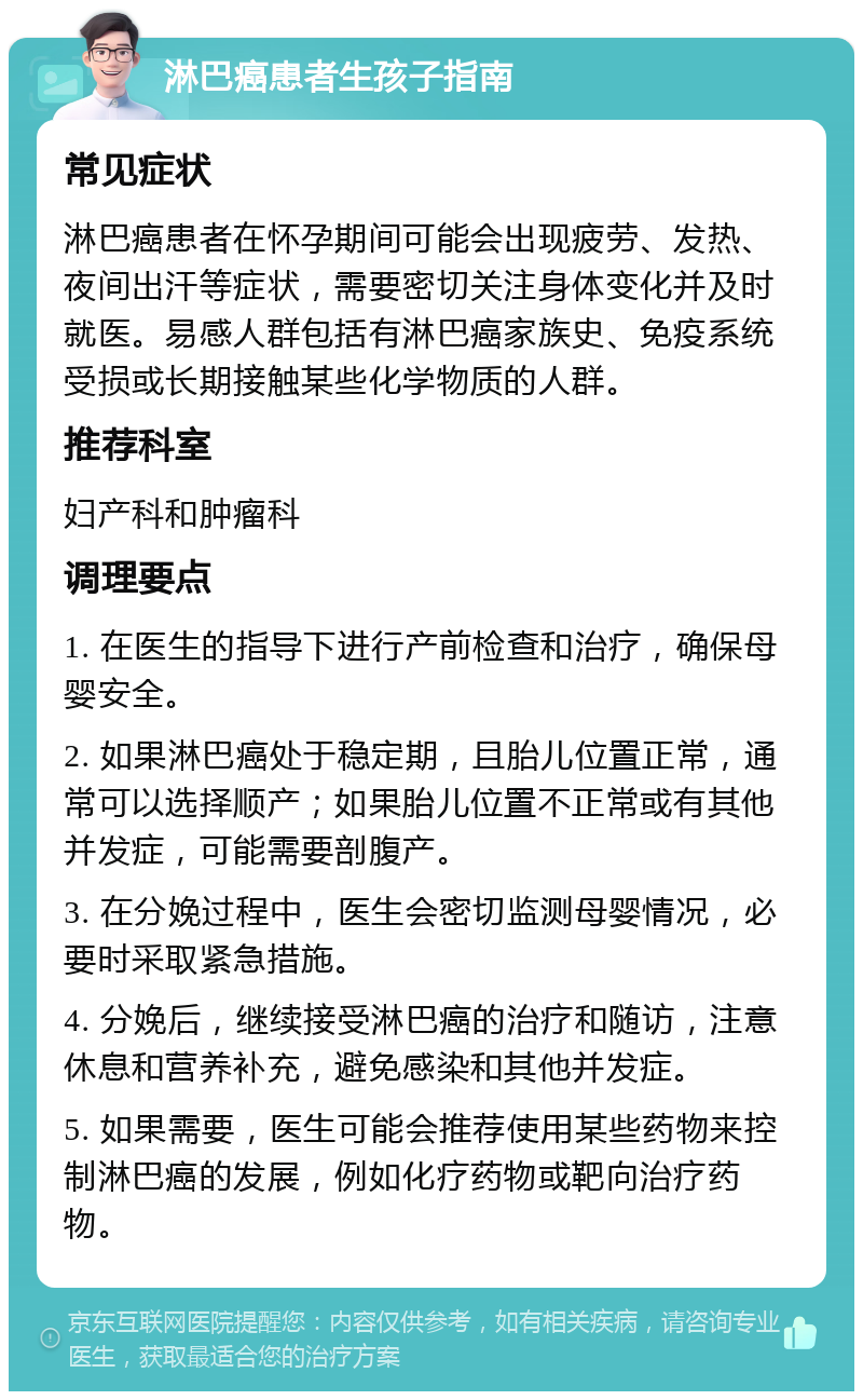 淋巴癌患者生孩子指南 常见症状 淋巴癌患者在怀孕期间可能会出现疲劳、发热、夜间出汗等症状，需要密切关注身体变化并及时就医。易感人群包括有淋巴癌家族史、免疫系统受损或长期接触某些化学物质的人群。 推荐科室 妇产科和肿瘤科 调理要点 1. 在医生的指导下进行产前检查和治疗，确保母婴安全。 2. 如果淋巴癌处于稳定期，且胎儿位置正常，通常可以选择顺产；如果胎儿位置不正常或有其他并发症，可能需要剖腹产。 3. 在分娩过程中，医生会密切监测母婴情况，必要时采取紧急措施。 4. 分娩后，继续接受淋巴癌的治疗和随访，注意休息和营养补充，避免感染和其他并发症。 5. 如果需要，医生可能会推荐使用某些药物来控制淋巴癌的发展，例如化疗药物或靶向治疗药物。