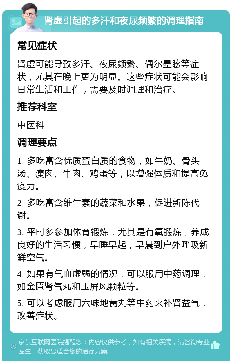 肾虚引起的多汗和夜尿频繁的调理指南 常见症状 肾虚可能导致多汗、夜尿频繁、偶尔晕眩等症状，尤其在晚上更为明显。这些症状可能会影响日常生活和工作，需要及时调理和治疗。 推荐科室 中医科 调理要点 1. 多吃富含优质蛋白质的食物，如牛奶、骨头汤、瘦肉、牛肉、鸡蛋等，以增强体质和提高免疫力。 2. 多吃富含维生素的蔬菜和水果，促进新陈代谢。 3. 平时多参加体育锻炼，尤其是有氧锻炼，养成良好的生活习惯，早睡早起，早晨到户外呼吸新鲜空气。 4. 如果有气血虚弱的情况，可以服用中药调理，如金匱肾气丸和玉屏风颗粒等。 5. 可以考虑服用六味地黄丸等中药来补肾益气，改善症状。