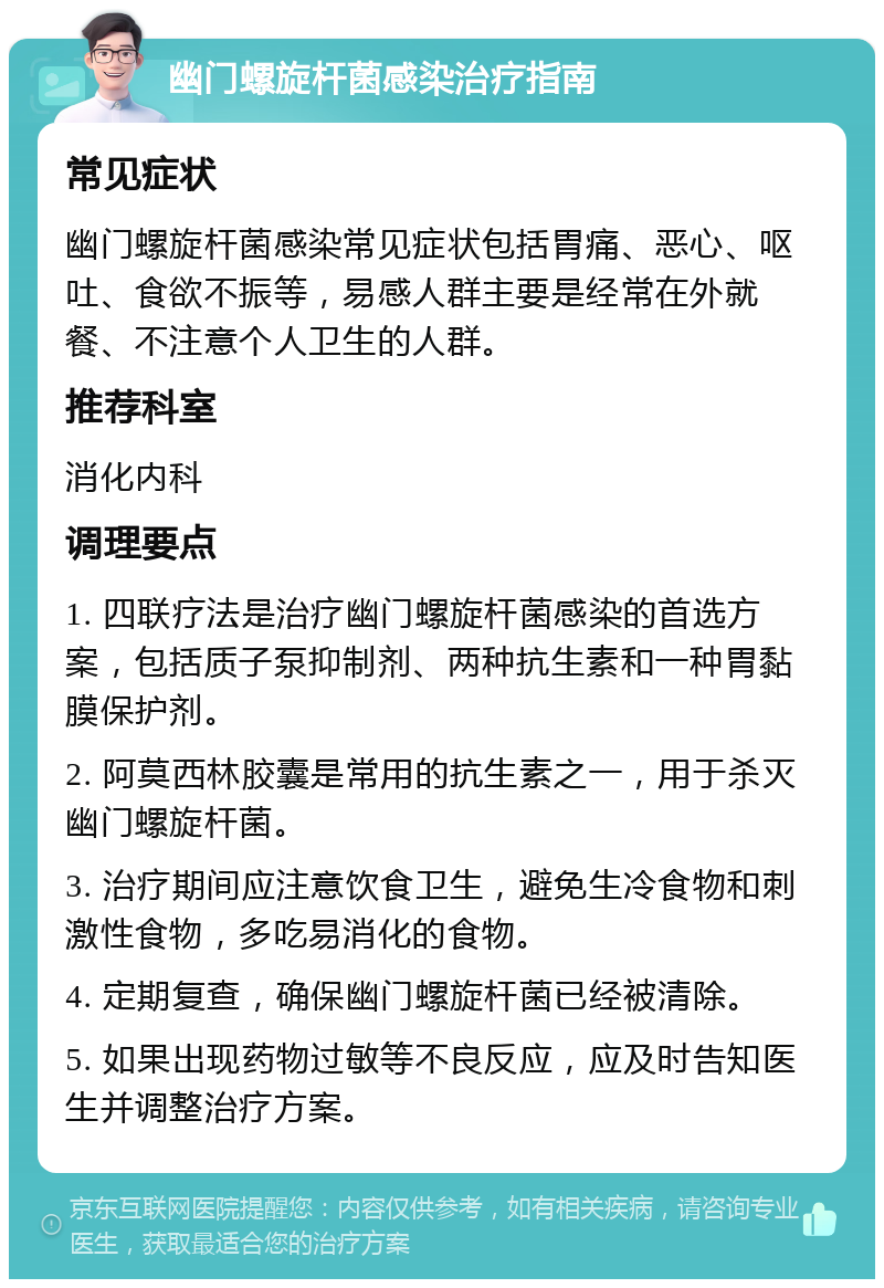 幽门螺旋杆菌感染治疗指南 常见症状 幽门螺旋杆菌感染常见症状包括胃痛、恶心、呕吐、食欲不振等，易感人群主要是经常在外就餐、不注意个人卫生的人群。 推荐科室 消化内科 调理要点 1. 四联疗法是治疗幽门螺旋杆菌感染的首选方案，包括质子泵抑制剂、两种抗生素和一种胃黏膜保护剂。 2. 阿莫西林胶囊是常用的抗生素之一，用于杀灭幽门螺旋杆菌。 3. 治疗期间应注意饮食卫生，避免生冷食物和刺激性食物，多吃易消化的食物。 4. 定期复查，确保幽门螺旋杆菌已经被清除。 5. 如果出现药物过敏等不良反应，应及时告知医生并调整治疗方案。