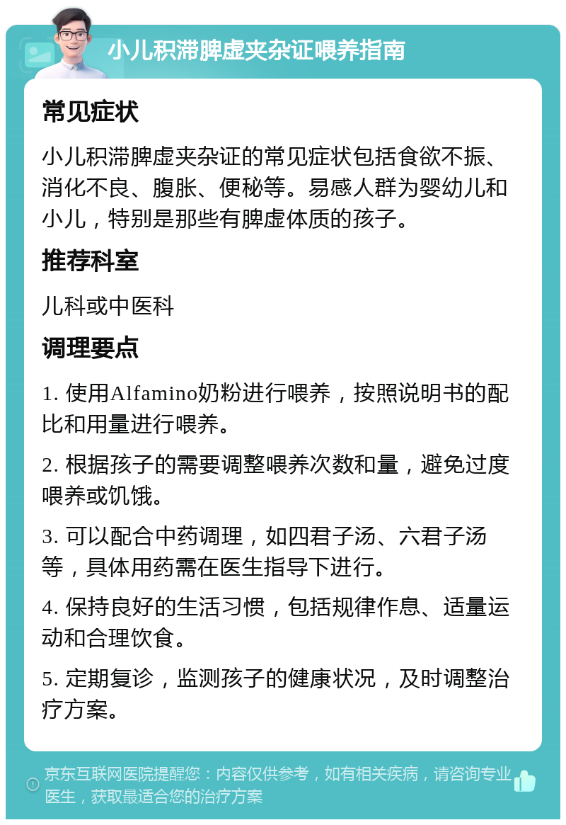 小儿积滞脾虚夹杂证喂养指南 常见症状 小儿积滞脾虚夹杂证的常见症状包括食欲不振、消化不良、腹胀、便秘等。易感人群为婴幼儿和小儿，特别是那些有脾虚体质的孩子。 推荐科室 儿科或中医科 调理要点 1. 使用Alfamino奶粉进行喂养，按照说明书的配比和用量进行喂养。 2. 根据孩子的需要调整喂养次数和量，避免过度喂养或饥饿。 3. 可以配合中药调理，如四君子汤、六君子汤等，具体用药需在医生指导下进行。 4. 保持良好的生活习惯，包括规律作息、适量运动和合理饮食。 5. 定期复诊，监测孩子的健康状况，及时调整治疗方案。