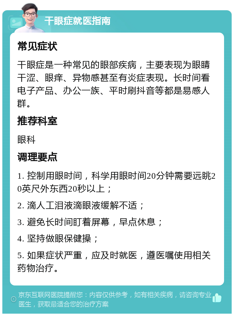 干眼症就医指南 常见症状 干眼症是一种常见的眼部疾病，主要表现为眼睛干涩、眼痒、异物感甚至有炎症表现。长时间看电子产品、办公一族、平时刷抖音等都是易感人群。 推荐科室 眼科 调理要点 1. 控制用眼时间，科学用眼时间20分钟需要远眺20英尺外东西20秒以上； 2. 滴人工泪液滴眼液缓解不适； 3. 避免长时间盯着屏幕，早点休息； 4. 坚持做眼保健操； 5. 如果症状严重，应及时就医，遵医嘱使用相关药物治疗。