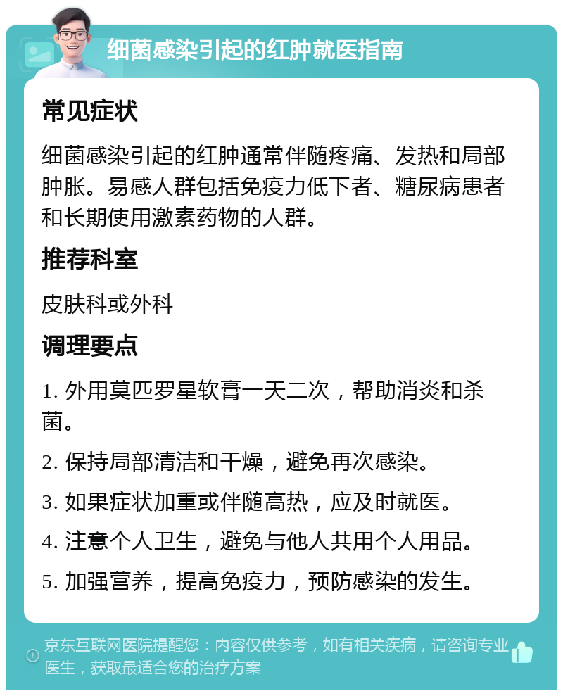 细菌感染引起的红肿就医指南 常见症状 细菌感染引起的红肿通常伴随疼痛、发热和局部肿胀。易感人群包括免疫力低下者、糖尿病患者和长期使用激素药物的人群。 推荐科室 皮肤科或外科 调理要点 1. 外用莫匹罗星软膏一天二次，帮助消炎和杀菌。 2. 保持局部清洁和干燥，避免再次感染。 3. 如果症状加重或伴随高热，应及时就医。 4. 注意个人卫生，避免与他人共用个人用品。 5. 加强营养，提高免疫力，预防感染的发生。