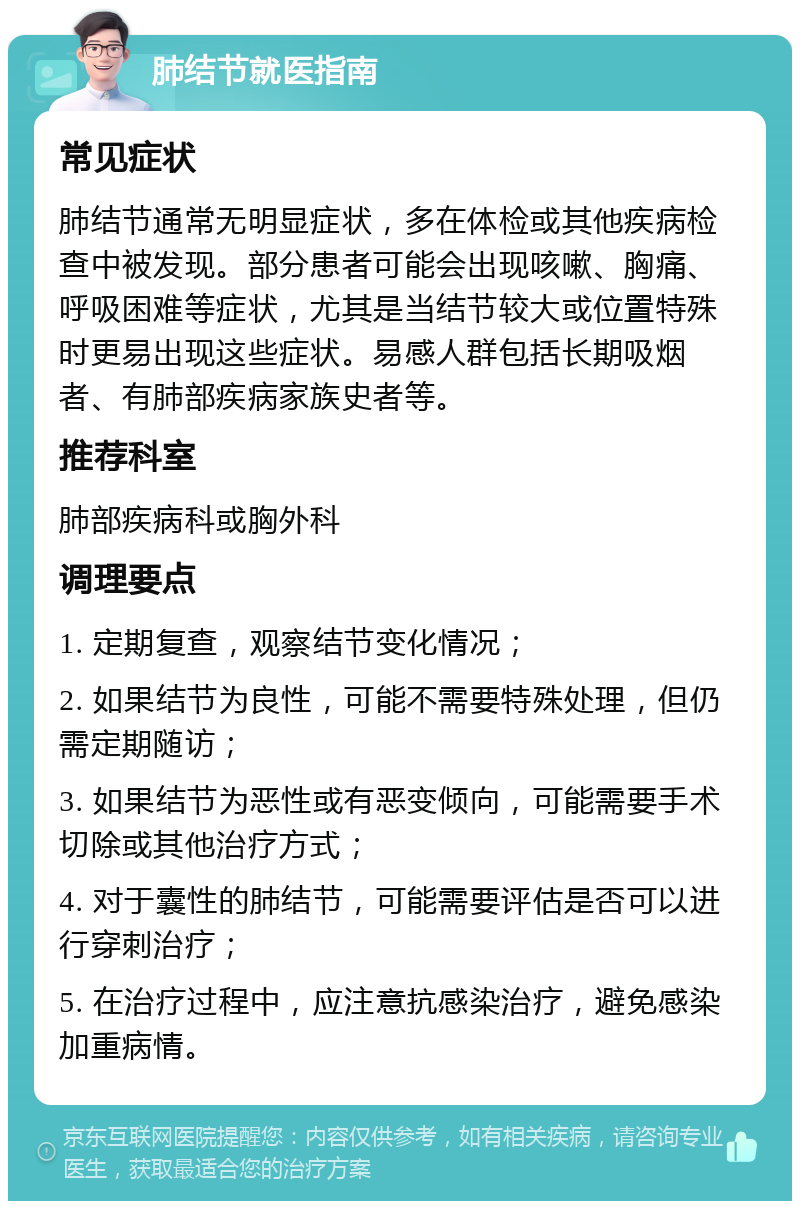 肺结节就医指南 常见症状 肺结节通常无明显症状，多在体检或其他疾病检查中被发现。部分患者可能会出现咳嗽、胸痛、呼吸困难等症状，尤其是当结节较大或位置特殊时更易出现这些症状。易感人群包括长期吸烟者、有肺部疾病家族史者等。 推荐科室 肺部疾病科或胸外科 调理要点 1. 定期复查，观察结节变化情况； 2. 如果结节为良性，可能不需要特殊处理，但仍需定期随访； 3. 如果结节为恶性或有恶变倾向，可能需要手术切除或其他治疗方式； 4. 对于囊性的肺结节，可能需要评估是否可以进行穿刺治疗； 5. 在治疗过程中，应注意抗感染治疗，避免感染加重病情。