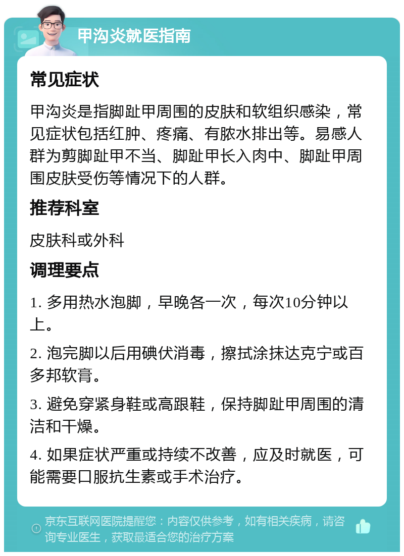 甲沟炎就医指南 常见症状 甲沟炎是指脚趾甲周围的皮肤和软组织感染，常见症状包括红肿、疼痛、有脓水排出等。易感人群为剪脚趾甲不当、脚趾甲长入肉中、脚趾甲周围皮肤受伤等情况下的人群。 推荐科室 皮肤科或外科 调理要点 1. 多用热水泡脚，早晚各一次，每次10分钟以上。 2. 泡完脚以后用碘伏消毒，擦拭涂抹达克宁或百多邦软膏。 3. 避免穿紧身鞋或高跟鞋，保持脚趾甲周围的清洁和干燥。 4. 如果症状严重或持续不改善，应及时就医，可能需要口服抗生素或手术治疗。