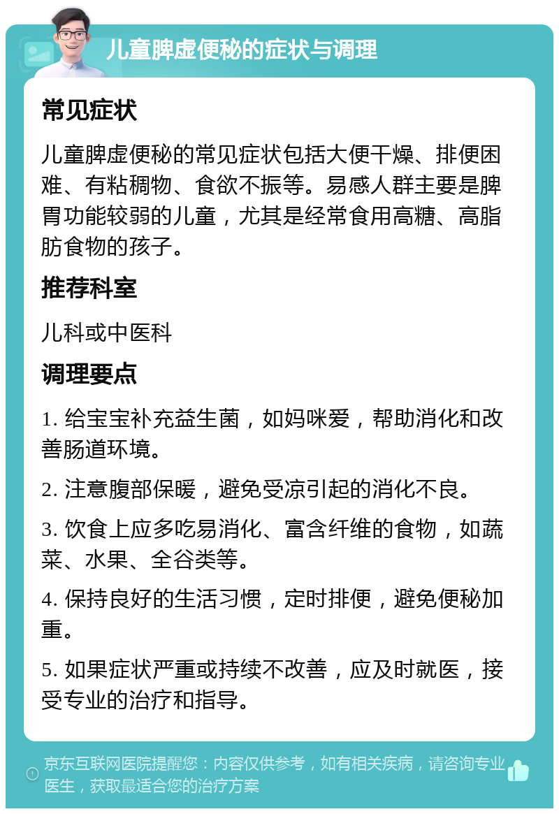 儿童脾虚便秘的症状与调理 常见症状 儿童脾虚便秘的常见症状包括大便干燥、排便困难、有粘稠物、食欲不振等。易感人群主要是脾胃功能较弱的儿童，尤其是经常食用高糖、高脂肪食物的孩子。 推荐科室 儿科或中医科 调理要点 1. 给宝宝补充益生菌，如妈咪爱，帮助消化和改善肠道环境。 2. 注意腹部保暖，避免受凉引起的消化不良。 3. 饮食上应多吃易消化、富含纤维的食物，如蔬菜、水果、全谷类等。 4. 保持良好的生活习惯，定时排便，避免便秘加重。 5. 如果症状严重或持续不改善，应及时就医，接受专业的治疗和指导。