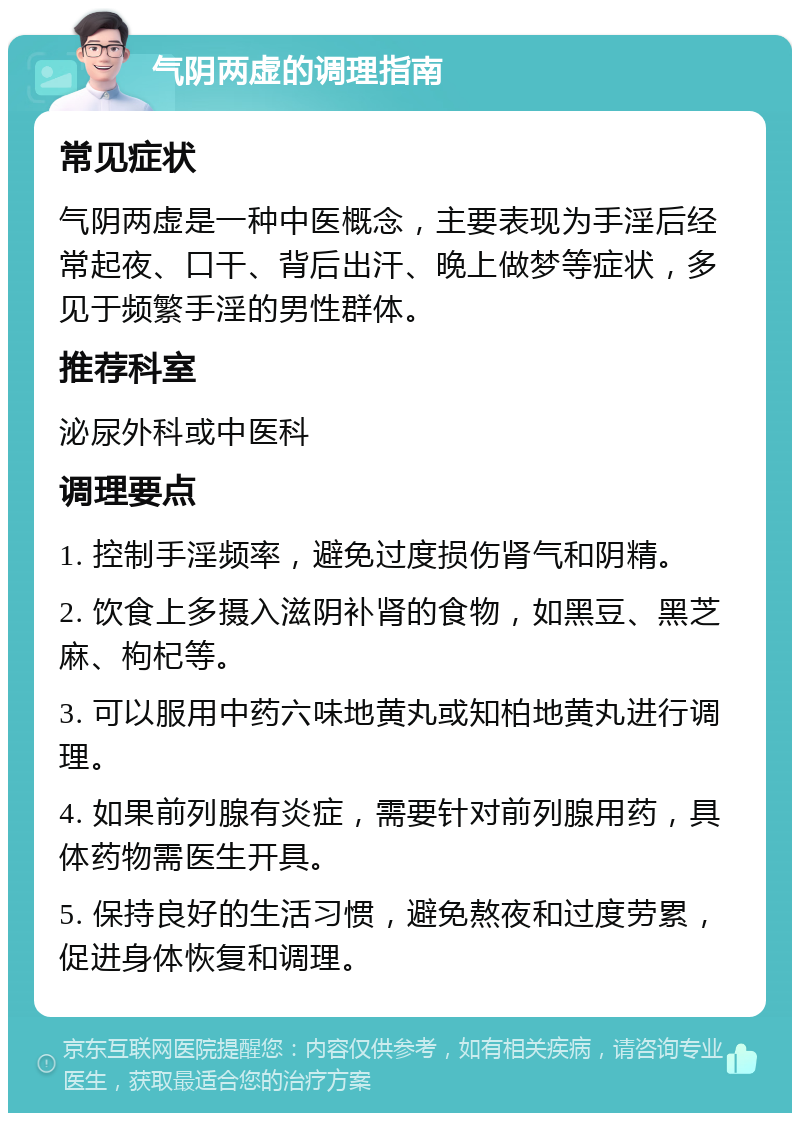 气阴两虚的调理指南 常见症状 气阴两虚是一种中医概念，主要表现为手淫后经常起夜、口干、背后出汗、晚上做梦等症状，多见于频繁手淫的男性群体。 推荐科室 泌尿外科或中医科 调理要点 1. 控制手淫频率，避免过度损伤肾气和阴精。 2. 饮食上多摄入滋阴补肾的食物，如黑豆、黑芝麻、枸杞等。 3. 可以服用中药六味地黄丸或知柏地黄丸进行调理。 4. 如果前列腺有炎症，需要针对前列腺用药，具体药物需医生开具。 5. 保持良好的生活习惯，避免熬夜和过度劳累，促进身体恢复和调理。