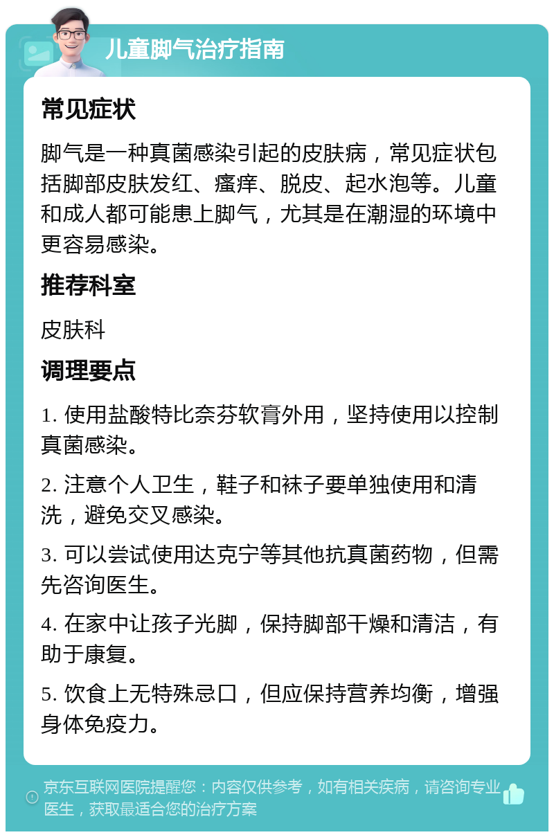 儿童脚气治疗指南 常见症状 脚气是一种真菌感染引起的皮肤病，常见症状包括脚部皮肤发红、瘙痒、脱皮、起水泡等。儿童和成人都可能患上脚气，尤其是在潮湿的环境中更容易感染。 推荐科室 皮肤科 调理要点 1. 使用盐酸特比奈芬软膏外用，坚持使用以控制真菌感染。 2. 注意个人卫生，鞋子和袜子要单独使用和清洗，避免交叉感染。 3. 可以尝试使用达克宁等其他抗真菌药物，但需先咨询医生。 4. 在家中让孩子光脚，保持脚部干燥和清洁，有助于康复。 5. 饮食上无特殊忌口，但应保持营养均衡，增强身体免疫力。