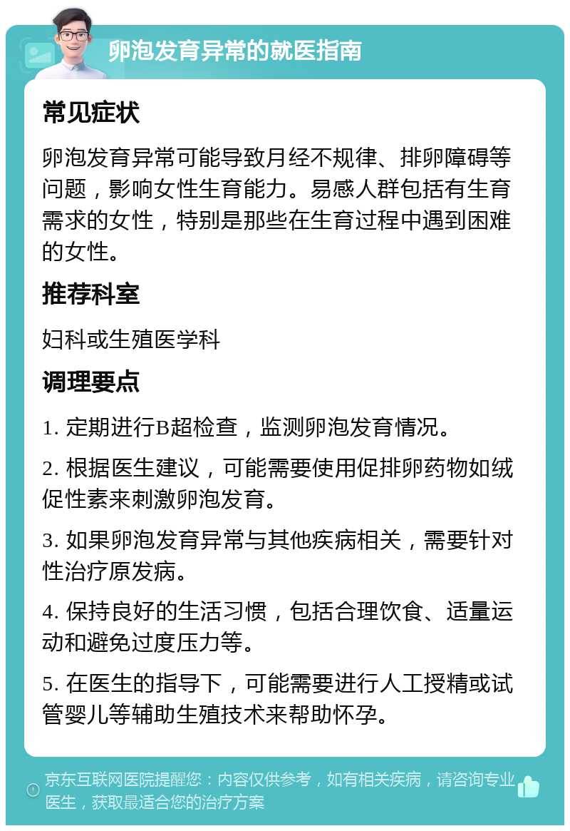 卵泡发育异常的就医指南 常见症状 卵泡发育异常可能导致月经不规律、排卵障碍等问题，影响女性生育能力。易感人群包括有生育需求的女性，特别是那些在生育过程中遇到困难的女性。 推荐科室 妇科或生殖医学科 调理要点 1. 定期进行B超检查，监测卵泡发育情况。 2. 根据医生建议，可能需要使用促排卵药物如绒促性素来刺激卵泡发育。 3. 如果卵泡发育异常与其他疾病相关，需要针对性治疗原发病。 4. 保持良好的生活习惯，包括合理饮食、适量运动和避免过度压力等。 5. 在医生的指导下，可能需要进行人工授精或试管婴儿等辅助生殖技术来帮助怀孕。