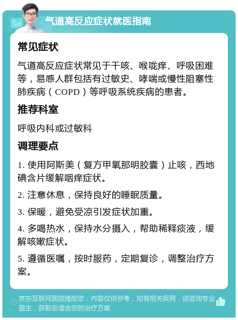 气道高反应症状就医指南 常见症状 气道高反应症状常见于干咳、喉咙痒、呼吸困难等，易感人群包括有过敏史、哮喘或慢性阻塞性肺疾病（COPD）等呼吸系统疾病的患者。 推荐科室 呼吸内科或过敏科 调理要点 1. 使用阿斯美（复方甲氧那明胶囊）止咳，西地碘含片缓解咽痒症状。 2. 注意休息，保持良好的睡眠质量。 3. 保暖，避免受凉引发症状加重。 4. 多喝热水，保持水分摄入，帮助稀释痰液，缓解咳嗽症状。 5. 遵循医嘱，按时服药，定期复诊，调整治疗方案。