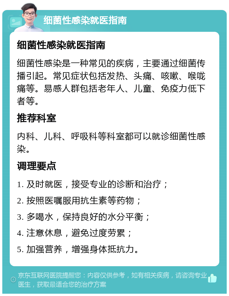 细菌性感染就医指南 细菌性感染就医指南 细菌性感染是一种常见的疾病，主要通过细菌传播引起。常见症状包括发热、头痛、咳嗽、喉咙痛等。易感人群包括老年人、儿童、免疫力低下者等。 推荐科室 内科、儿科、呼吸科等科室都可以就诊细菌性感染。 调理要点 1. 及时就医，接受专业的诊断和治疗； 2. 按照医嘱服用抗生素等药物； 3. 多喝水，保持良好的水分平衡； 4. 注意休息，避免过度劳累； 5. 加强营养，增强身体抵抗力。