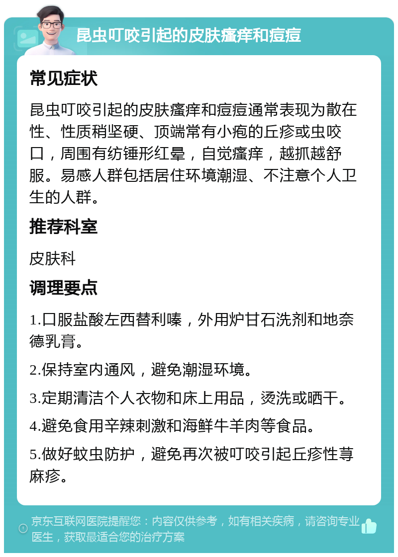 昆虫叮咬引起的皮肤瘙痒和痘痘 常见症状 昆虫叮咬引起的皮肤瘙痒和痘痘通常表现为散在性、性质稍坚硬、顶端常有小疱的丘疹或虫咬口，周围有纺锤形红晕，自觉瘙痒，越抓越舒服。易感人群包括居住环境潮湿、不注意个人卫生的人群。 推荐科室 皮肤科 调理要点 1.口服盐酸左西替利嗪，外用炉甘石洗剂和地奈德乳膏。 2.保持室内通风，避免潮湿环境。 3.定期清洁个人衣物和床上用品，烫洗或晒干。 4.避免食用辛辣刺激和海鲜牛羊肉等食品。 5.做好蚊虫防护，避免再次被叮咬引起丘疹性荨麻疹。