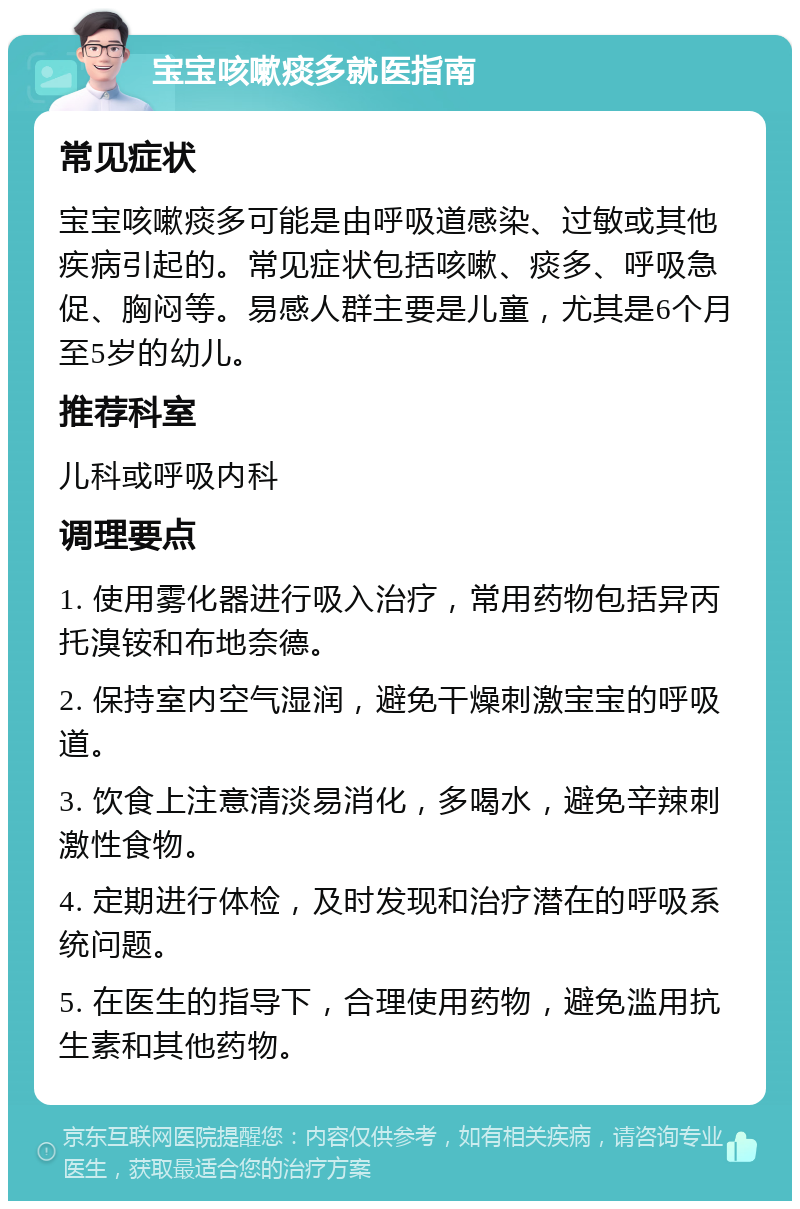 宝宝咳嗽痰多就医指南 常见症状 宝宝咳嗽痰多可能是由呼吸道感染、过敏或其他疾病引起的。常见症状包括咳嗽、痰多、呼吸急促、胸闷等。易感人群主要是儿童，尤其是6个月至5岁的幼儿。 推荐科室 儿科或呼吸内科 调理要点 1. 使用雾化器进行吸入治疗，常用药物包括异丙托溴铵和布地奈德。 2. 保持室内空气湿润，避免干燥刺激宝宝的呼吸道。 3. 饮食上注意清淡易消化，多喝水，避免辛辣刺激性食物。 4. 定期进行体检，及时发现和治疗潜在的呼吸系统问题。 5. 在医生的指导下，合理使用药物，避免滥用抗生素和其他药物。