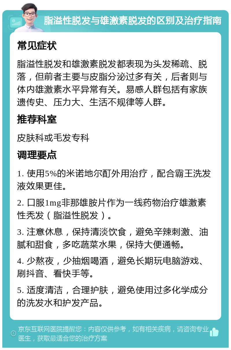 脂溢性脱发与雄激素脱发的区别及治疗指南 常见症状 脂溢性脱发和雄激素脱发都表现为头发稀疏、脱落，但前者主要与皮脂分泌过多有关，后者则与体内雄激素水平异常有关。易感人群包括有家族遗传史、压力大、生活不规律等人群。 推荐科室 皮肤科或毛发专科 调理要点 1. 使用5%的米诺地尔酊外用治疗，配合霸王洗发液效果更佳。 2. 口服1mg非那雄胺片作为一线药物治疗雄激素性秃发（脂溢性脱发）。 3. 注意休息，保持清淡饮食，避免辛辣刺激、油腻和甜食，多吃蔬菜水果，保持大便通畅。 4. 少熬夜，少抽烟喝酒，避免长期玩电脑游戏、刷抖音、看快手等。 5. 适度清洁，合理护肤，避免使用过多化学成分的洗发水和护发产品。