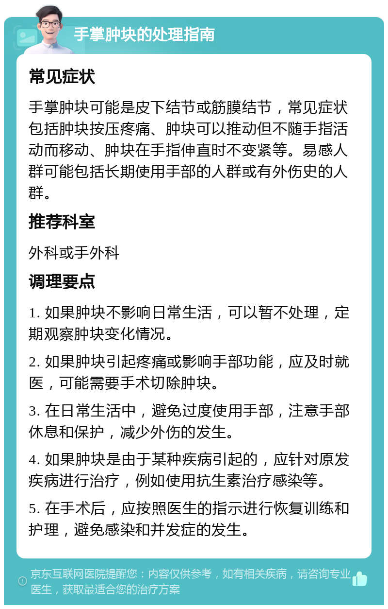 手掌肿块的处理指南 常见症状 手掌肿块可能是皮下结节或筋膜结节，常见症状包括肿块按压疼痛、肿块可以推动但不随手指活动而移动、肿块在手指伸直时不变紧等。易感人群可能包括长期使用手部的人群或有外伤史的人群。 推荐科室 外科或手外科 调理要点 1. 如果肿块不影响日常生活，可以暂不处理，定期观察肿块变化情况。 2. 如果肿块引起疼痛或影响手部功能，应及时就医，可能需要手术切除肿块。 3. 在日常生活中，避免过度使用手部，注意手部休息和保护，减少外伤的发生。 4. 如果肿块是由于某种疾病引起的，应针对原发疾病进行治疗，例如使用抗生素治疗感染等。 5. 在手术后，应按照医生的指示进行恢复训练和护理，避免感染和并发症的发生。