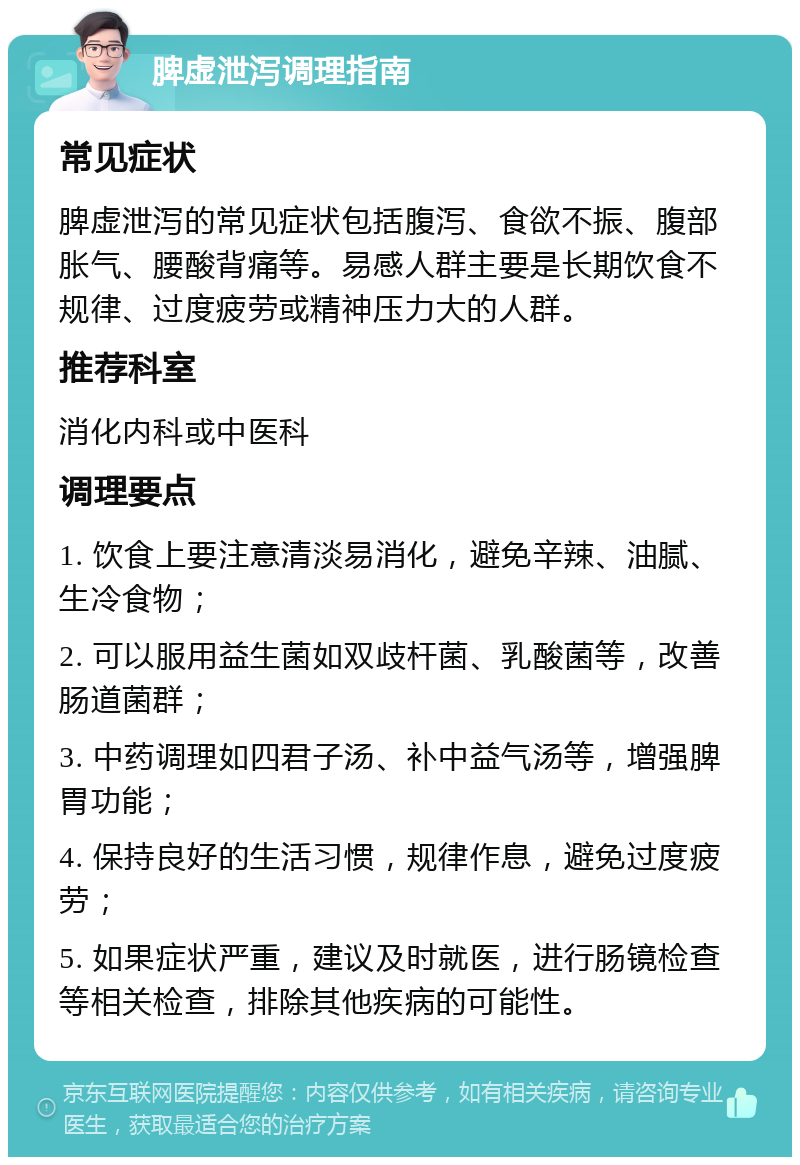 脾虚泄泻调理指南 常见症状 脾虚泄泻的常见症状包括腹泻、食欲不振、腹部胀气、腰酸背痛等。易感人群主要是长期饮食不规律、过度疲劳或精神压力大的人群。 推荐科室 消化内科或中医科 调理要点 1. 饮食上要注意清淡易消化，避免辛辣、油腻、生冷食物； 2. 可以服用益生菌如双歧杆菌、乳酸菌等，改善肠道菌群； 3. 中药调理如四君子汤、补中益气汤等，增强脾胃功能； 4. 保持良好的生活习惯，规律作息，避免过度疲劳； 5. 如果症状严重，建议及时就医，进行肠镜检查等相关检查，排除其他疾病的可能性。