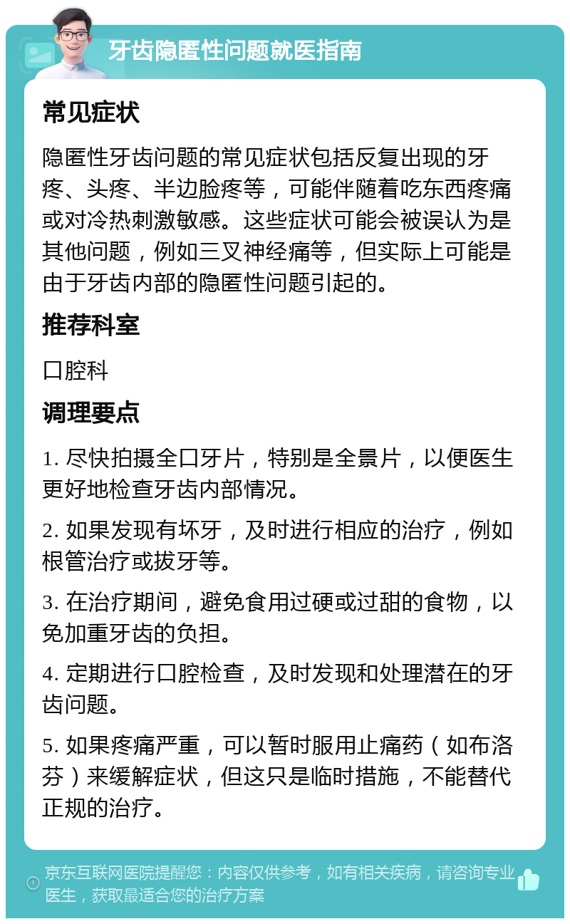 牙齿隐匿性问题就医指南 常见症状 隐匿性牙齿问题的常见症状包括反复出现的牙疼、头疼、半边脸疼等，可能伴随着吃东西疼痛或对冷热刺激敏感。这些症状可能会被误认为是其他问题，例如三叉神经痛等，但实际上可能是由于牙齿内部的隐匿性问题引起的。 推荐科室 口腔科 调理要点 1. 尽快拍摄全口牙片，特别是全景片，以便医生更好地检查牙齿内部情况。 2. 如果发现有坏牙，及时进行相应的治疗，例如根管治疗或拔牙等。 3. 在治疗期间，避免食用过硬或过甜的食物，以免加重牙齿的负担。 4. 定期进行口腔检查，及时发现和处理潜在的牙齿问题。 5. 如果疼痛严重，可以暂时服用止痛药（如布洛芬）来缓解症状，但这只是临时措施，不能替代正规的治疗。