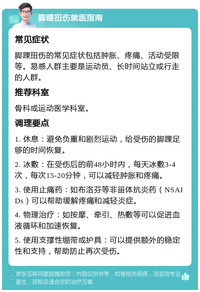 脚踝扭伤就医指南 常见症状 脚踝扭伤的常见症状包括肿胀、疼痛、活动受限等。易感人群主要是运动员、长时间站立或行走的人群。 推荐科室 骨科或运动医学科室。 调理要点 1. 休息：避免负重和剧烈运动，给受伤的脚踝足够的时间恢复。 2. 冰敷：在受伤后的前48小时内，每天冰敷3-4次，每次15-20分钟，可以减轻肿胀和疼痛。 3. 使用止痛药：如布洛芬等非甾体抗炎药（NSAIDs）可以帮助缓解疼痛和减轻炎症。 4. 物理治疗：如按摩、牵引、热敷等可以促进血液循环和加速恢复。 5. 使用支撑性绷带或护具：可以提供额外的稳定性和支持，帮助防止再次受伤。