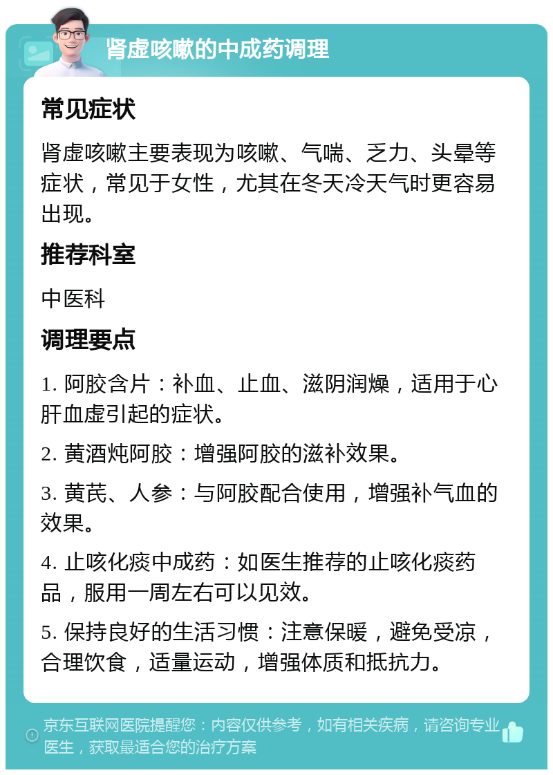 肾虚咳嗽的中成药调理 常见症状 肾虚咳嗽主要表现为咳嗽、气喘、乏力、头晕等症状，常见于女性，尤其在冬天冷天气时更容易出现。 推荐科室 中医科 调理要点 1. 阿胶含片：补血、止血、滋阴润燥，适用于心肝血虚引起的症状。 2. 黄酒炖阿胶：增强阿胶的滋补效果。 3. 黄芪、人参：与阿胶配合使用，增强补气血的效果。 4. 止咳化痰中成药：如医生推荐的止咳化痰药品，服用一周左右可以见效。 5. 保持良好的生活习惯：注意保暖，避免受凉，合理饮食，适量运动，增强体质和抵抗力。