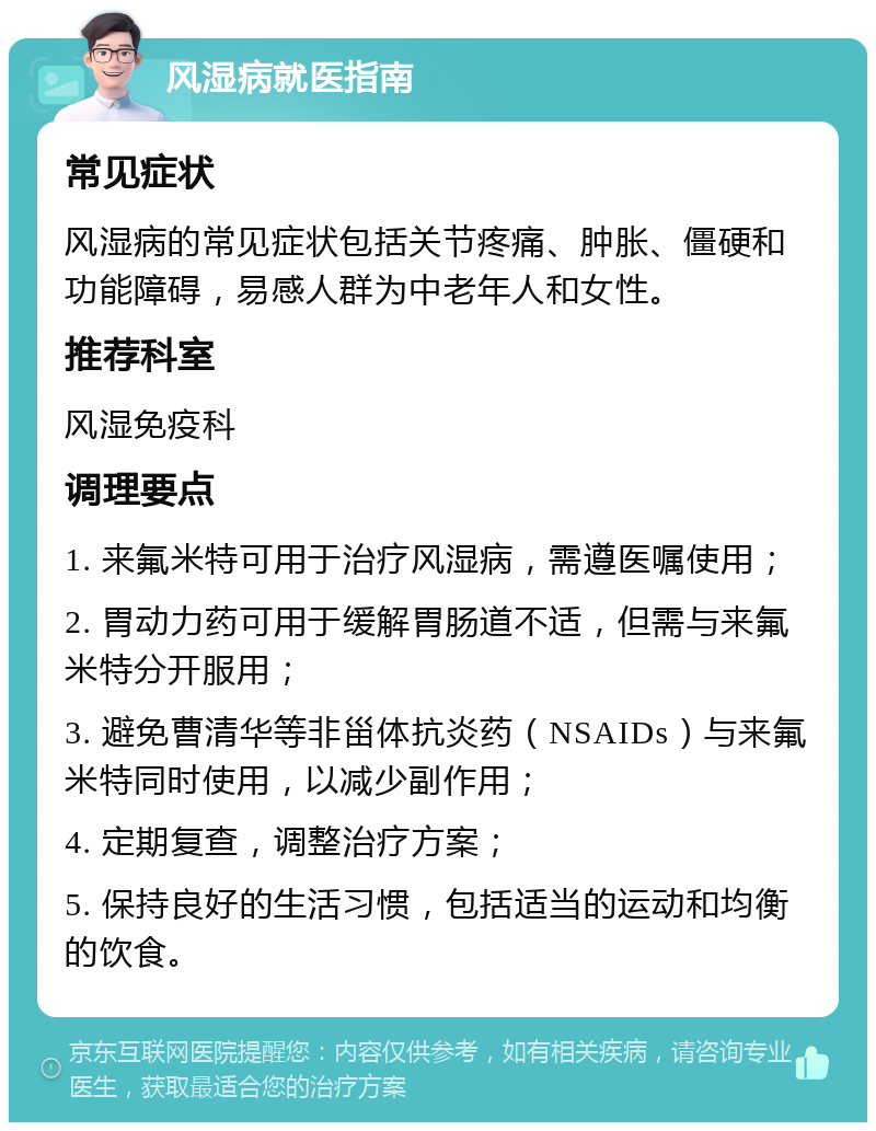 风湿病就医指南 常见症状 风湿病的常见症状包括关节疼痛、肿胀、僵硬和功能障碍，易感人群为中老年人和女性。 推荐科室 风湿免疫科 调理要点 1. 来氟米特可用于治疗风湿病，需遵医嘱使用； 2. 胃动力药可用于缓解胃肠道不适，但需与来氟米特分开服用； 3. 避免曹清华等非甾体抗炎药（NSAIDs）与来氟米特同时使用，以减少副作用； 4. 定期复查，调整治疗方案； 5. 保持良好的生活习惯，包括适当的运动和均衡的饮食。