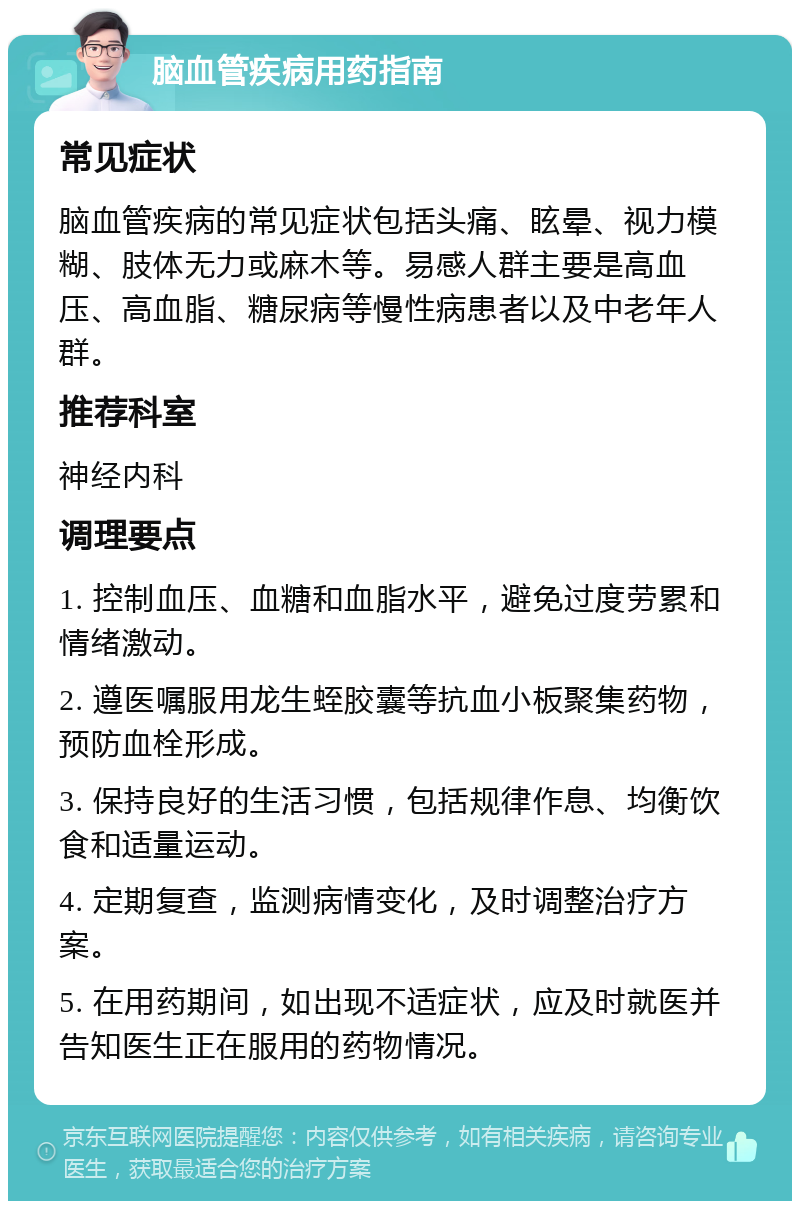 脑血管疾病用药指南 常见症状 脑血管疾病的常见症状包括头痛、眩晕、视力模糊、肢体无力或麻木等。易感人群主要是高血压、高血脂、糖尿病等慢性病患者以及中老年人群。 推荐科室 神经内科 调理要点 1. 控制血压、血糖和血脂水平，避免过度劳累和情绪激动。 2. 遵医嘱服用龙生蛭胶囊等抗血小板聚集药物，预防血栓形成。 3. 保持良好的生活习惯，包括规律作息、均衡饮食和适量运动。 4. 定期复查，监测病情变化，及时调整治疗方案。 5. 在用药期间，如出现不适症状，应及时就医并告知医生正在服用的药物情况。