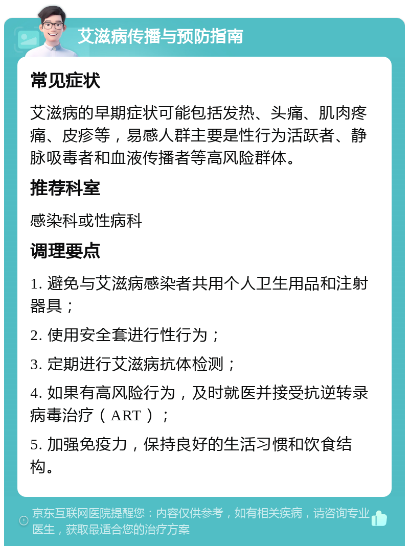 艾滋病传播与预防指南 常见症状 艾滋病的早期症状可能包括发热、头痛、肌肉疼痛、皮疹等，易感人群主要是性行为活跃者、静脉吸毒者和血液传播者等高风险群体。 推荐科室 感染科或性病科 调理要点 1. 避免与艾滋病感染者共用个人卫生用品和注射器具； 2. 使用安全套进行性行为； 3. 定期进行艾滋病抗体检测； 4. 如果有高风险行为，及时就医并接受抗逆转录病毒治疗（ART）； 5. 加强免疫力，保持良好的生活习惯和饮食结构。