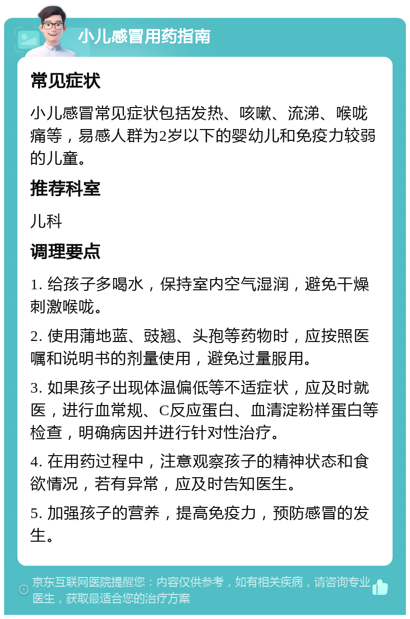 小儿感冒用药指南 常见症状 小儿感冒常见症状包括发热、咳嗽、流涕、喉咙痛等，易感人群为2岁以下的婴幼儿和免疫力较弱的儿童。 推荐科室 儿科 调理要点 1. 给孩子多喝水，保持室内空气湿润，避免干燥刺激喉咙。 2. 使用蒲地蓝、豉翘、头孢等药物时，应按照医嘱和说明书的剂量使用，避免过量服用。 3. 如果孩子出现体温偏低等不适症状，应及时就医，进行血常规、C反应蛋白、血清淀粉样蛋白等检查，明确病因并进行针对性治疗。 4. 在用药过程中，注意观察孩子的精神状态和食欲情况，若有异常，应及时告知医生。 5. 加强孩子的营养，提高免疫力，预防感冒的发生。