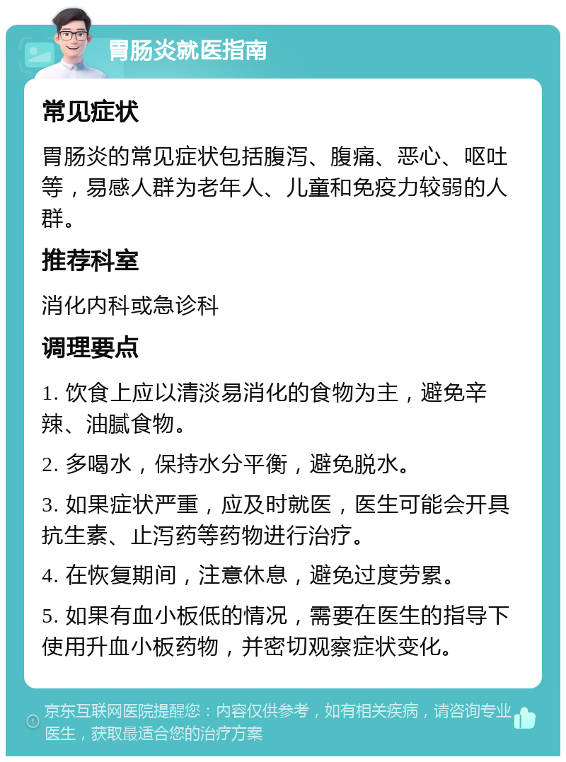 胃肠炎就医指南 常见症状 胃肠炎的常见症状包括腹泻、腹痛、恶心、呕吐等，易感人群为老年人、儿童和免疫力较弱的人群。 推荐科室 消化内科或急诊科 调理要点 1. 饮食上应以清淡易消化的食物为主，避免辛辣、油腻食物。 2. 多喝水，保持水分平衡，避免脱水。 3. 如果症状严重，应及时就医，医生可能会开具抗生素、止泻药等药物进行治疗。 4. 在恢复期间，注意休息，避免过度劳累。 5. 如果有血小板低的情况，需要在医生的指导下使用升血小板药物，并密切观察症状变化。