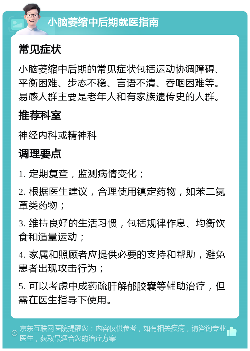 小脑萎缩中后期就医指南 常见症状 小脑萎缩中后期的常见症状包括运动协调障碍、平衡困难、步态不稳、言语不清、吞咽困难等。易感人群主要是老年人和有家族遗传史的人群。 推荐科室 神经内科或精神科 调理要点 1. 定期复查，监测病情变化； 2. 根据医生建议，合理使用镇定药物，如苯二氮䓬类药物； 3. 维持良好的生活习惯，包括规律作息、均衡饮食和适量运动； 4. 家属和照顾者应提供必要的支持和帮助，避免患者出现攻击行为； 5. 可以考虑中成药疏肝解郁胶囊等辅助治疗，但需在医生指导下使用。