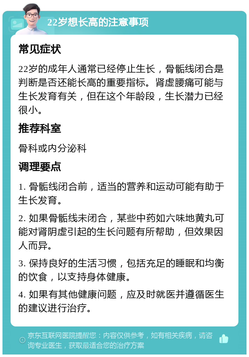 22岁想长高的注意事项 常见症状 22岁的成年人通常已经停止生长，骨骺线闭合是判断是否还能长高的重要指标。肾虚腰痛可能与生长发育有关，但在这个年龄段，生长潜力已经很小。 推荐科室 骨科或内分泌科 调理要点 1. 骨骺线闭合前，适当的营养和运动可能有助于生长发育。 2. 如果骨骺线未闭合，某些中药如六味地黄丸可能对肾阴虚引起的生长问题有所帮助，但效果因人而异。 3. 保持良好的生活习惯，包括充足的睡眠和均衡的饮食，以支持身体健康。 4. 如果有其他健康问题，应及时就医并遵循医生的建议进行治疗。