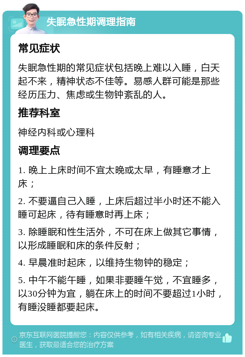 失眠急性期调理指南 常见症状 失眠急性期的常见症状包括晚上难以入睡，白天起不来，精神状态不佳等。易感人群可能是那些经历压力、焦虑或生物钟紊乱的人。 推荐科室 神经内科或心理科 调理要点 1. 晚上上床时间不宜太晚或太早，有睡意才上床； 2. 不要逼自己入睡，上床后超过半小时还不能入睡可起床，待有睡意时再上床； 3. 除睡眠和性生活外，不可在床上做其它事情，以形成睡眠和床的条件反射； 4. 早晨准时起床，以维持生物钟的稳定； 5. 中午不能午睡，如果非要睡午觉，不宜睡多，以30分钟为宜，躺在床上的时间不要超过1小时，有睡没睡都要起床。