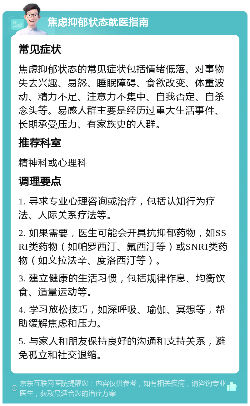 焦虑抑郁状态就医指南 常见症状 焦虑抑郁状态的常见症状包括情绪低落、对事物失去兴趣、易怒、睡眠障碍、食欲改变、体重波动、精力不足、注意力不集中、自我否定、自杀念头等。易感人群主要是经历过重大生活事件、长期承受压力、有家族史的人群。 推荐科室 精神科或心理科 调理要点 1. 寻求专业心理咨询或治疗，包括认知行为疗法、人际关系疗法等。 2. 如果需要，医生可能会开具抗抑郁药物，如SSRI类药物（如帕罗西汀、氟西汀等）或SNRI类药物（如文拉法辛、度洛西汀等）。 3. 建立健康的生活习惯，包括规律作息、均衡饮食、适量运动等。 4. 学习放松技巧，如深呼吸、瑜伽、冥想等，帮助缓解焦虑和压力。 5. 与家人和朋友保持良好的沟通和支持关系，避免孤立和社交退缩。