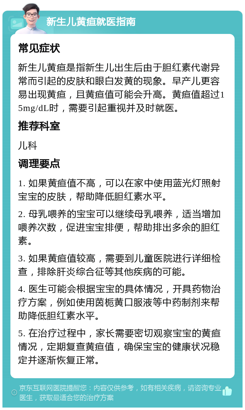 新生儿黄疸就医指南 常见症状 新生儿黄疸是指新生儿出生后由于胆红素代谢异常而引起的皮肤和眼白发黄的现象。早产儿更容易出现黄疸，且黄疸值可能会升高。黄疸值超过15mg/dL时，需要引起重视并及时就医。 推荐科室 儿科 调理要点 1. 如果黄疸值不高，可以在家中使用蓝光灯照射宝宝的皮肤，帮助降低胆红素水平。 2. 母乳喂养的宝宝可以继续母乳喂养，适当增加喂养次数，促进宝宝排便，帮助排出多余的胆红素。 3. 如果黄疸值较高，需要到儿童医院进行详细检查，排除肝炎综合征等其他疾病的可能。 4. 医生可能会根据宝宝的具体情况，开具药物治疗方案，例如使用茵栀黄口服液等中药制剂来帮助降低胆红素水平。 5. 在治疗过程中，家长需要密切观察宝宝的黄疸情况，定期复查黄疸值，确保宝宝的健康状况稳定并逐渐恢复正常。