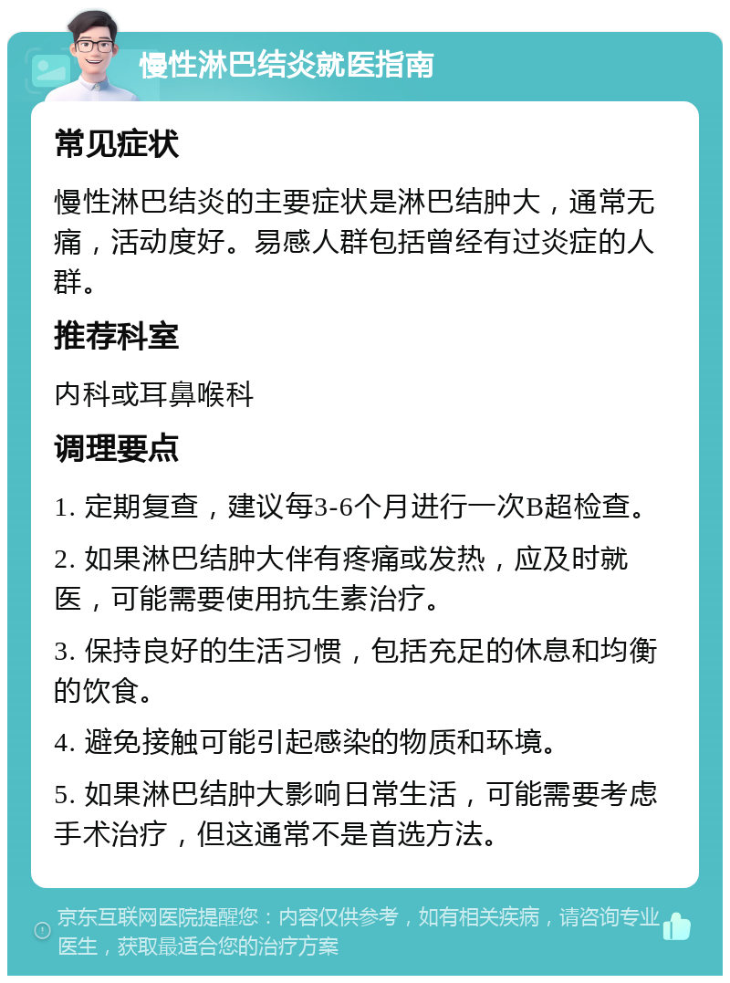 慢性淋巴结炎就医指南 常见症状 慢性淋巴结炎的主要症状是淋巴结肿大，通常无痛，活动度好。易感人群包括曾经有过炎症的人群。 推荐科室 内科或耳鼻喉科 调理要点 1. 定期复查，建议每3-6个月进行一次B超检查。 2. 如果淋巴结肿大伴有疼痛或发热，应及时就医，可能需要使用抗生素治疗。 3. 保持良好的生活习惯，包括充足的休息和均衡的饮食。 4. 避免接触可能引起感染的物质和环境。 5. 如果淋巴结肿大影响日常生活，可能需要考虑手术治疗，但这通常不是首选方法。