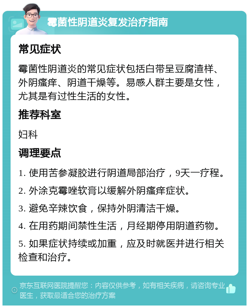 霉菌性阴道炎复发治疗指南 常见症状 霉菌性阴道炎的常见症状包括白带呈豆腐渣样、外阴瘙痒、阴道干燥等。易感人群主要是女性，尤其是有过性生活的女性。 推荐科室 妇科 调理要点 1. 使用苦参凝胶进行阴道局部治疗，9天一疗程。 2. 外涂克霉唑软膏以缓解外阴瘙痒症状。 3. 避免辛辣饮食，保持外阴清洁干燥。 4. 在用药期间禁性生活，月经期停用阴道药物。 5. 如果症状持续或加重，应及时就医并进行相关检查和治疗。