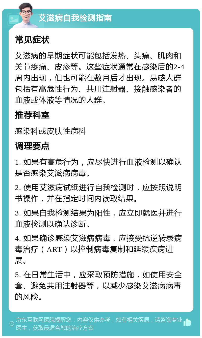 艾滋病自我检测指南 常见症状 艾滋病的早期症状可能包括发热、头痛、肌肉和关节疼痛、皮疹等。这些症状通常在感染后的2-4周内出现，但也可能在数月后才出现。易感人群包括有高危性行为、共用注射器、接触感染者的血液或体液等情况的人群。 推荐科室 感染科或皮肤性病科 调理要点 1. 如果有高危行为，应尽快进行血液检测以确认是否感染艾滋病病毒。 2. 使用艾滋病试纸进行自我检测时，应按照说明书操作，并在指定时间内读取结果。 3. 如果自我检测结果为阳性，应立即就医并进行血液检测以确认诊断。 4. 如果确诊感染艾滋病病毒，应接受抗逆转录病毒治疗（ART）以控制病毒复制和延缓疾病进展。 5. 在日常生活中，应采取预防措施，如使用安全套、避免共用注射器等，以减少感染艾滋病病毒的风险。