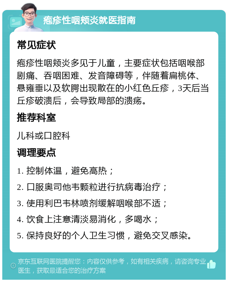 疱疹性咽颊炎就医指南 常见症状 疱疹性咽颊炎多见于儿童，主要症状包括咽喉部剧痛、吞咽困难、发音障碍等，伴随着扁桃体、悬雍垂以及软腭出现散在的小红色丘疹，3天后当丘疹破溃后，会导致局部的溃疡。 推荐科室 儿科或口腔科 调理要点 1. 控制体温，避免高热； 2. 口服奥司他韦颗粒进行抗病毒治疗； 3. 使用利巴韦林喷剂缓解咽喉部不适； 4. 饮食上注意清淡易消化，多喝水； 5. 保持良好的个人卫生习惯，避免交叉感染。