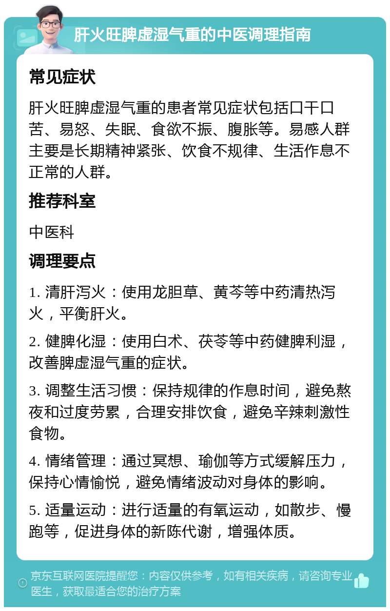 肝火旺脾虚湿气重的中医调理指南 常见症状 肝火旺脾虚湿气重的患者常见症状包括口干口苦、易怒、失眠、食欲不振、腹胀等。易感人群主要是长期精神紧张、饮食不规律、生活作息不正常的人群。 推荐科室 中医科 调理要点 1. 清肝泻火：使用龙胆草、黄芩等中药清热泻火，平衡肝火。 2. 健脾化湿：使用白术、茯苓等中药健脾利湿，改善脾虚湿气重的症状。 3. 调整生活习惯：保持规律的作息时间，避免熬夜和过度劳累，合理安排饮食，避免辛辣刺激性食物。 4. 情绪管理：通过冥想、瑜伽等方式缓解压力，保持心情愉悦，避免情绪波动对身体的影响。 5. 适量运动：进行适量的有氧运动，如散步、慢跑等，促进身体的新陈代谢，增强体质。