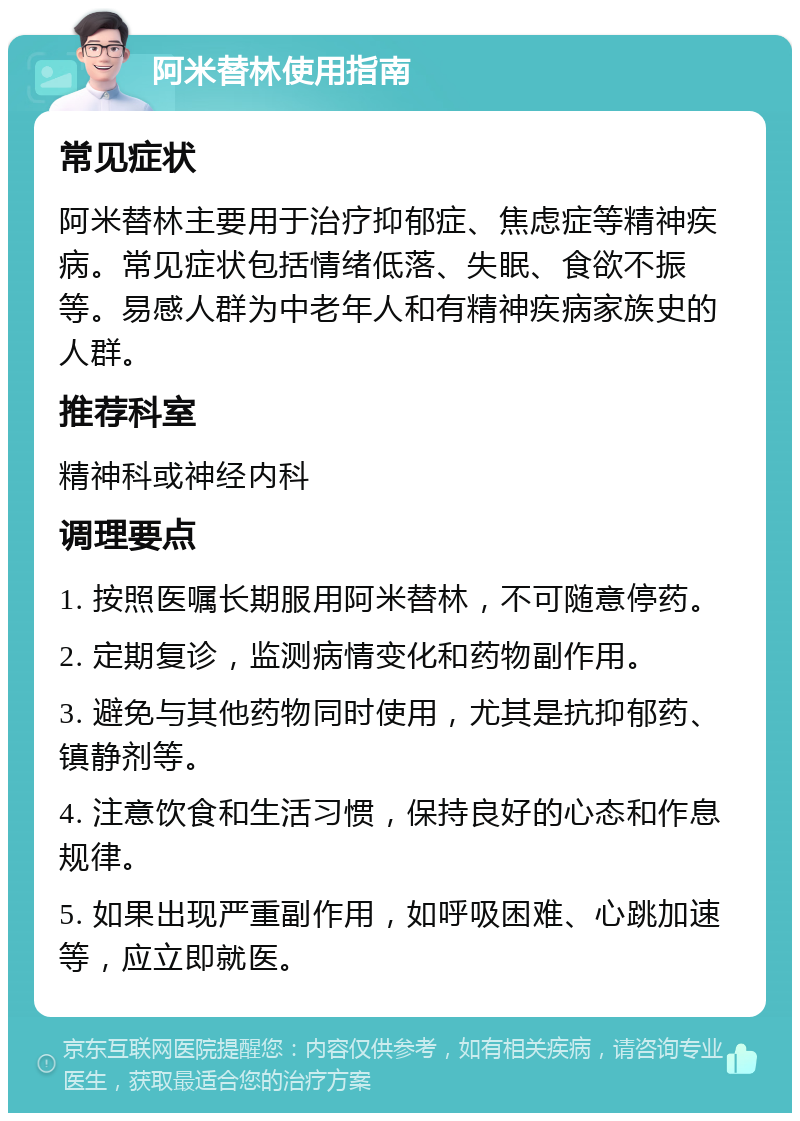 阿米替林使用指南 常见症状 阿米替林主要用于治疗抑郁症、焦虑症等精神疾病。常见症状包括情绪低落、失眠、食欲不振等。易感人群为中老年人和有精神疾病家族史的人群。 推荐科室 精神科或神经内科 调理要点 1. 按照医嘱长期服用阿米替林，不可随意停药。 2. 定期复诊，监测病情变化和药物副作用。 3. 避免与其他药物同时使用，尤其是抗抑郁药、镇静剂等。 4. 注意饮食和生活习惯，保持良好的心态和作息规律。 5. 如果出现严重副作用，如呼吸困难、心跳加速等，应立即就医。