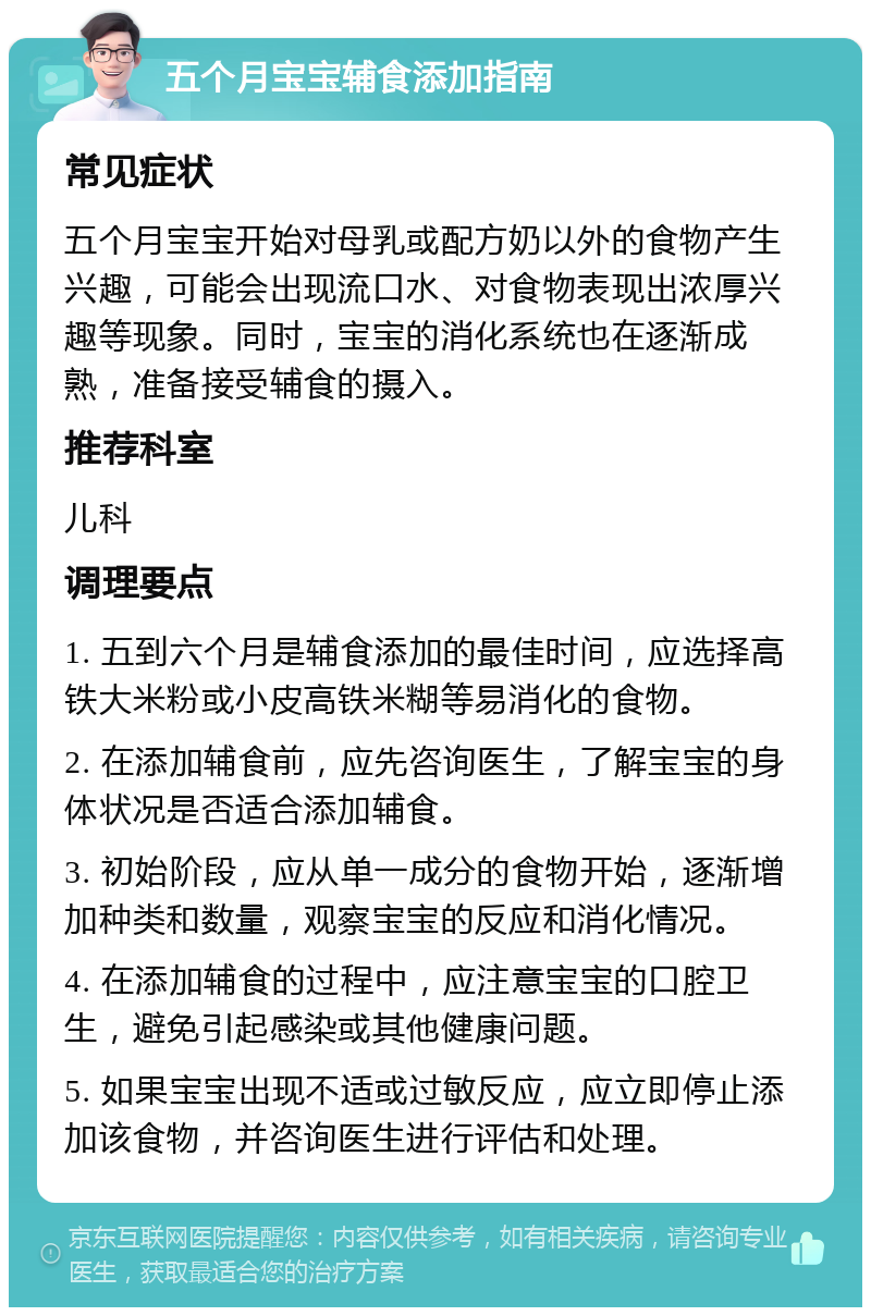 五个月宝宝辅食添加指南 常见症状 五个月宝宝开始对母乳或配方奶以外的食物产生兴趣，可能会出现流口水、对食物表现出浓厚兴趣等现象。同时，宝宝的消化系统也在逐渐成熟，准备接受辅食的摄入。 推荐科室 儿科 调理要点 1. 五到六个月是辅食添加的最佳时间，应选择高铁大米粉或小皮高铁米糊等易消化的食物。 2. 在添加辅食前，应先咨询医生，了解宝宝的身体状况是否适合添加辅食。 3. 初始阶段，应从单一成分的食物开始，逐渐增加种类和数量，观察宝宝的反应和消化情况。 4. 在添加辅食的过程中，应注意宝宝的口腔卫生，避免引起感染或其他健康问题。 5. 如果宝宝出现不适或过敏反应，应立即停止添加该食物，并咨询医生进行评估和处理。