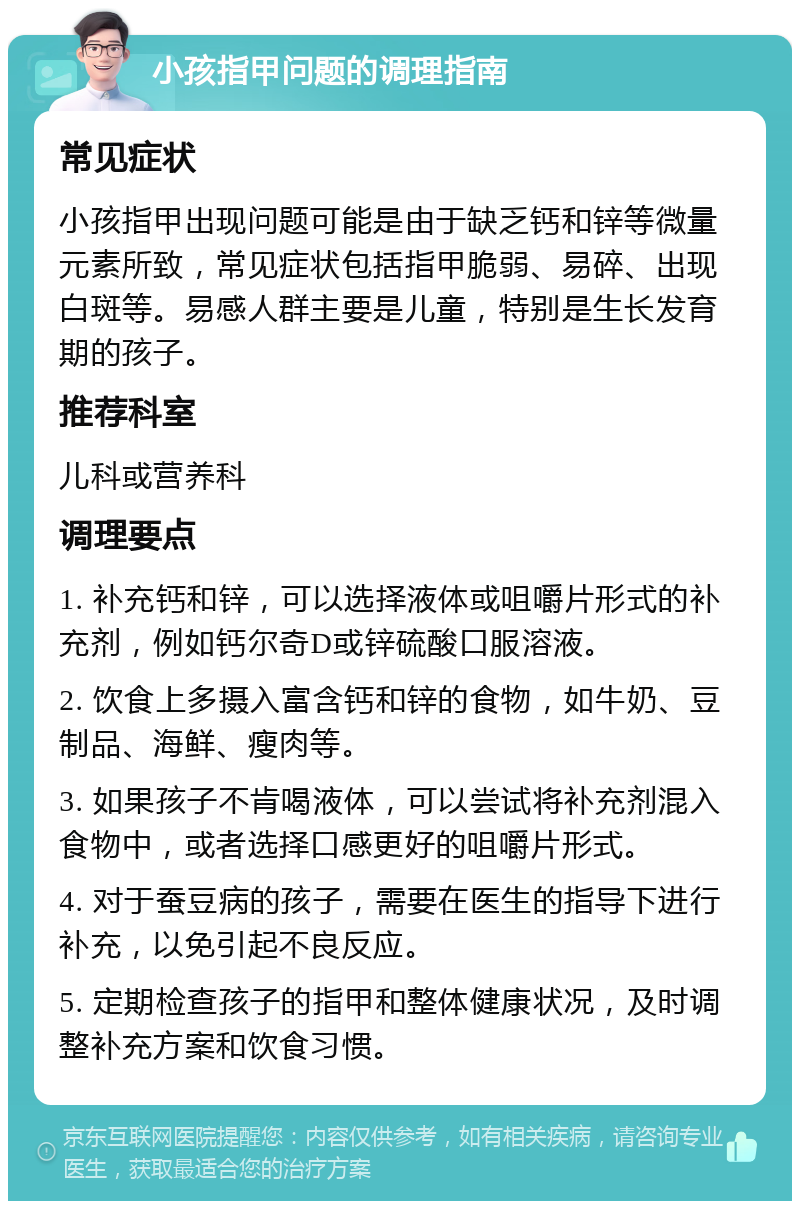 小孩指甲问题的调理指南 常见症状 小孩指甲出现问题可能是由于缺乏钙和锌等微量元素所致，常见症状包括指甲脆弱、易碎、出现白斑等。易感人群主要是儿童，特别是生长发育期的孩子。 推荐科室 儿科或营养科 调理要点 1. 补充钙和锌，可以选择液体或咀嚼片形式的补充剂，例如钙尔奇D或锌硫酸口服溶液。 2. 饮食上多摄入富含钙和锌的食物，如牛奶、豆制品、海鲜、瘦肉等。 3. 如果孩子不肯喝液体，可以尝试将补充剂混入食物中，或者选择口感更好的咀嚼片形式。 4. 对于蚕豆病的孩子，需要在医生的指导下进行补充，以免引起不良反应。 5. 定期检查孩子的指甲和整体健康状况，及时调整补充方案和饮食习惯。