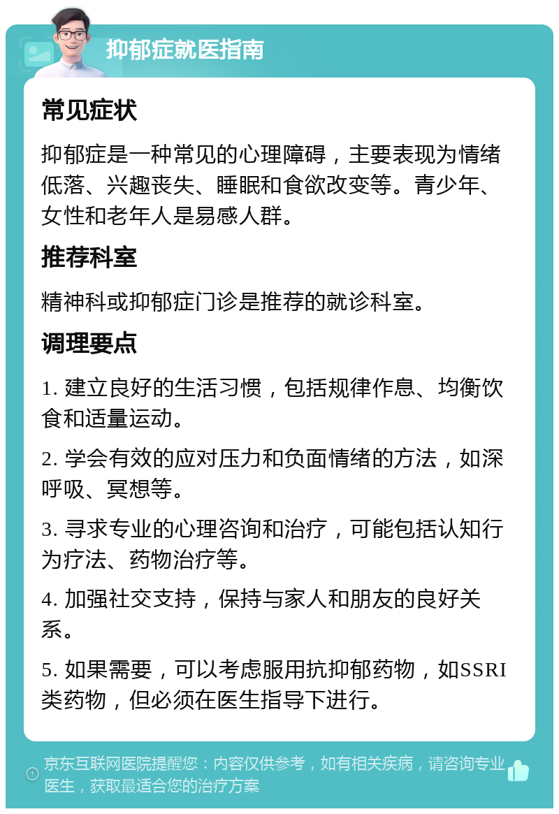 抑郁症就医指南 常见症状 抑郁症是一种常见的心理障碍，主要表现为情绪低落、兴趣丧失、睡眠和食欲改变等。青少年、女性和老年人是易感人群。 推荐科室 精神科或抑郁症门诊是推荐的就诊科室。 调理要点 1. 建立良好的生活习惯，包括规律作息、均衡饮食和适量运动。 2. 学会有效的应对压力和负面情绪的方法，如深呼吸、冥想等。 3. 寻求专业的心理咨询和治疗，可能包括认知行为疗法、药物治疗等。 4. 加强社交支持，保持与家人和朋友的良好关系。 5. 如果需要，可以考虑服用抗抑郁药物，如SSRI类药物，但必须在医生指导下进行。