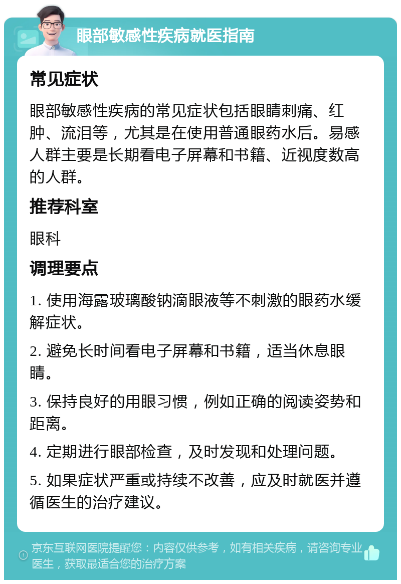 眼部敏感性疾病就医指南 常见症状 眼部敏感性疾病的常见症状包括眼睛刺痛、红肿、流泪等，尤其是在使用普通眼药水后。易感人群主要是长期看电子屏幕和书籍、近视度数高的人群。 推荐科室 眼科 调理要点 1. 使用海露玻璃酸钠滴眼液等不刺激的眼药水缓解症状。 2. 避免长时间看电子屏幕和书籍，适当休息眼睛。 3. 保持良好的用眼习惯，例如正确的阅读姿势和距离。 4. 定期进行眼部检查，及时发现和处理问题。 5. 如果症状严重或持续不改善，应及时就医并遵循医生的治疗建议。