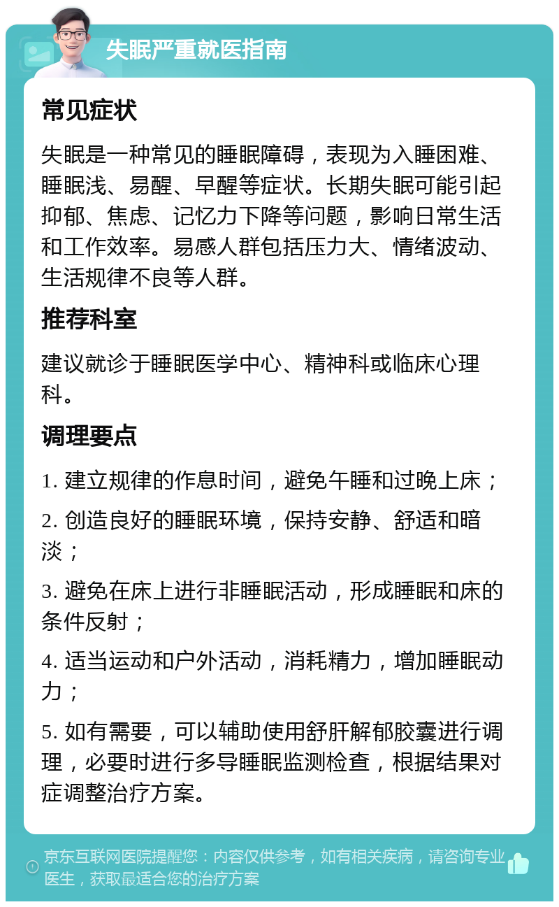 失眠严重就医指南 常见症状 失眠是一种常见的睡眠障碍，表现为入睡困难、睡眠浅、易醒、早醒等症状。长期失眠可能引起抑郁、焦虑、记忆力下降等问题，影响日常生活和工作效率。易感人群包括压力大、情绪波动、生活规律不良等人群。 推荐科室 建议就诊于睡眠医学中心、精神科或临床心理科。 调理要点 1. 建立规律的作息时间，避免午睡和过晚上床； 2. 创造良好的睡眠环境，保持安静、舒适和暗淡； 3. 避免在床上进行非睡眠活动，形成睡眠和床的条件反射； 4. 适当运动和户外活动，消耗精力，增加睡眠动力； 5. 如有需要，可以辅助使用舒肝解郁胶囊进行调理，必要时进行多导睡眠监测检查，根据结果对症调整治疗方案。