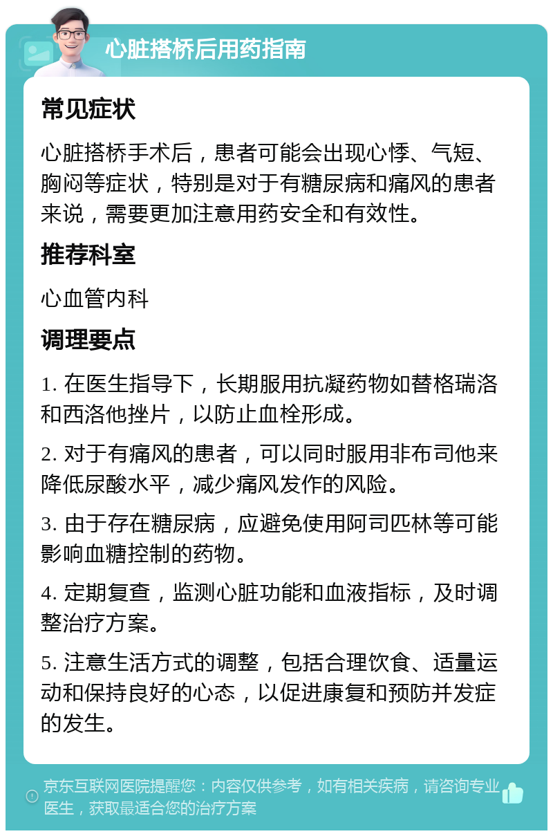 心脏搭桥后用药指南 常见症状 心脏搭桥手术后，患者可能会出现心悸、气短、胸闷等症状，特别是对于有糖尿病和痛风的患者来说，需要更加注意用药安全和有效性。 推荐科室 心血管内科 调理要点 1. 在医生指导下，长期服用抗凝药物如替格瑞洛和西洛他挫片，以防止血栓形成。 2. 对于有痛风的患者，可以同时服用非布司他来降低尿酸水平，减少痛风发作的风险。 3. 由于存在糖尿病，应避免使用阿司匹林等可能影响血糖控制的药物。 4. 定期复查，监测心脏功能和血液指标，及时调整治疗方案。 5. 注意生活方式的调整，包括合理饮食、适量运动和保持良好的心态，以促进康复和预防并发症的发生。