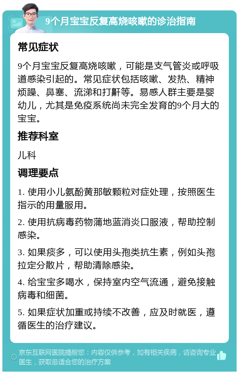 9个月宝宝反复高烧咳嗽的诊治指南 常见症状 9个月宝宝反复高烧咳嗽，可能是支气管炎或呼吸道感染引起的。常见症状包括咳嗽、发热、精神烦躁、鼻塞、流涕和打鼾等。易感人群主要是婴幼儿，尤其是免疫系统尚未完全发育的9个月大的宝宝。 推荐科室 儿科 调理要点 1. 使用小儿氨酚黄那敏颗粒对症处理，按照医生指示的用量服用。 2. 使用抗病毒药物蒲地蓝消炎口服液，帮助控制感染。 3. 如果痰多，可以使用头孢类抗生素，例如头孢拉定分散片，帮助清除感染。 4. 给宝宝多喝水，保持室内空气流通，避免接触病毒和细菌。 5. 如果症状加重或持续不改善，应及时就医，遵循医生的治疗建议。