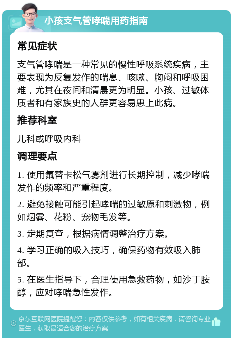 小孩支气管哮喘用药指南 常见症状 支气管哮喘是一种常见的慢性呼吸系统疾病，主要表现为反复发作的喘息、咳嗽、胸闷和呼吸困难，尤其在夜间和清晨更为明显。小孩、过敏体质者和有家族史的人群更容易患上此病。 推荐科室 儿科或呼吸内科 调理要点 1. 使用氟替卡松气雾剂进行长期控制，减少哮喘发作的频率和严重程度。 2. 避免接触可能引起哮喘的过敏原和刺激物，例如烟雾、花粉、宠物毛发等。 3. 定期复查，根据病情调整治疗方案。 4. 学习正确的吸入技巧，确保药物有效吸入肺部。 5. 在医生指导下，合理使用急救药物，如沙丁胺醇，应对哮喘急性发作。