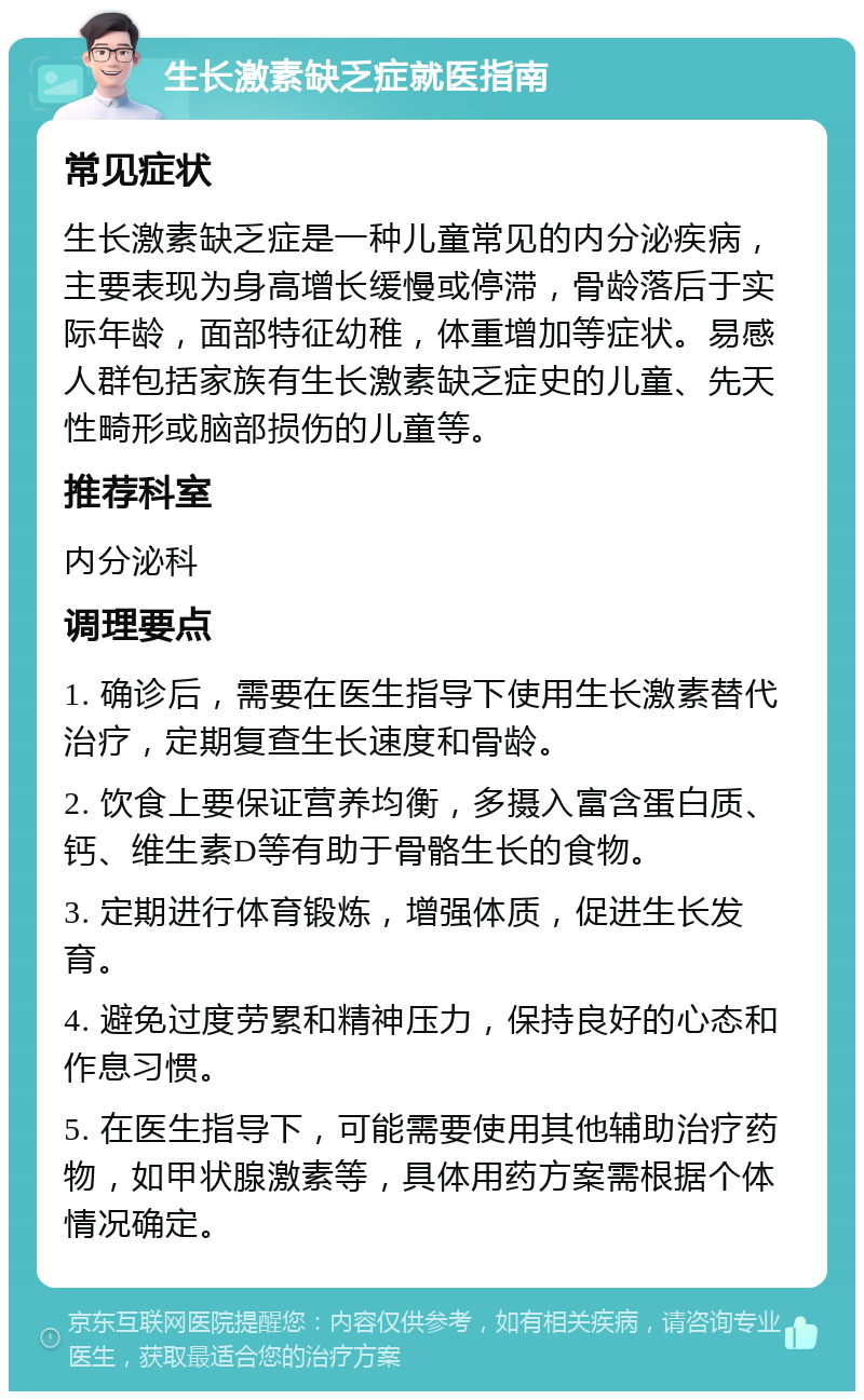 生长激素缺乏症就医指南 常见症状 生长激素缺乏症是一种儿童常见的内分泌疾病，主要表现为身高增长缓慢或停滞，骨龄落后于实际年龄，面部特征幼稚，体重增加等症状。易感人群包括家族有生长激素缺乏症史的儿童、先天性畸形或脑部损伤的儿童等。 推荐科室 内分泌科 调理要点 1. 确诊后，需要在医生指导下使用生长激素替代治疗，定期复查生长速度和骨龄。 2. 饮食上要保证营养均衡，多摄入富含蛋白质、钙、维生素D等有助于骨骼生长的食物。 3. 定期进行体育锻炼，增强体质，促进生长发育。 4. 避免过度劳累和精神压力，保持良好的心态和作息习惯。 5. 在医生指导下，可能需要使用其他辅助治疗药物，如甲状腺激素等，具体用药方案需根据个体情况确定。