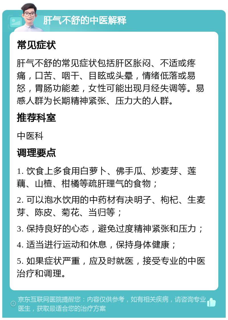 肝气不舒的中医解释 常见症状 肝气不舒的常见症状包括肝区胀闷、不适或疼痛，口苦、咽干、目眩或头晕，情绪低落或易怒，胃肠功能差，女性可能出现月经失调等。易感人群为长期精神紧张、压力大的人群。 推荐科室 中医科 调理要点 1. 饮食上多食用白萝卜、佛手瓜、炒麦芽、莲藕、山楂、柑橘等疏肝理气的食物； 2. 可以泡水饮用的中药材有决明子、枸杞、生麦芽、陈皮、菊花、当归等； 3. 保持良好的心态，避免过度精神紧张和压力； 4. 适当进行运动和休息，保持身体健康； 5. 如果症状严重，应及时就医，接受专业的中医治疗和调理。